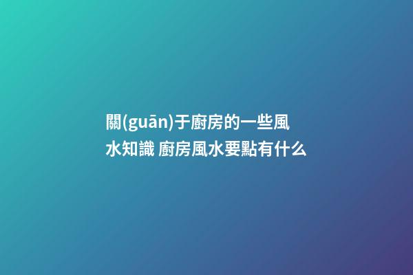 關(guān)于廚房的一些風水知識 廚房風水要點有什么